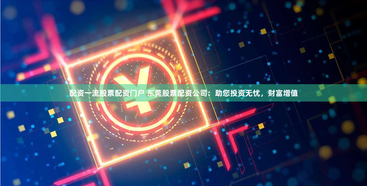 配资一流股票配资门户 东莞股票配资公司：助您投资无忧，财富增值