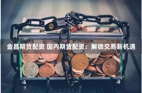 金昌期货配资 国内期货配资：解锁交易新机遇