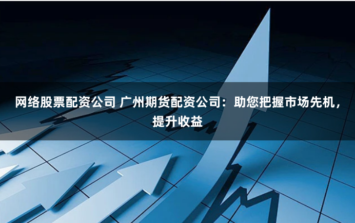 网络股票配资公司 广州期货配资公司：助您把握市场先机，提升收益
