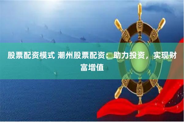 股票配资模式 潮州股票配资：助力投资，实现财富增值