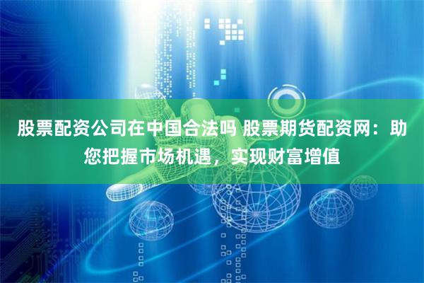 股票配资公司在中国合法吗 股票期货配资网：助您把握市场机遇，实现财富增值