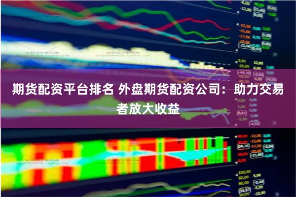 期货配资平台排名 外盘期货配资公司：助力交易者放大收益