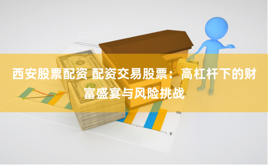 西安股票配资 配资交易股票：高杠杆下的财富盛宴与风险挑战