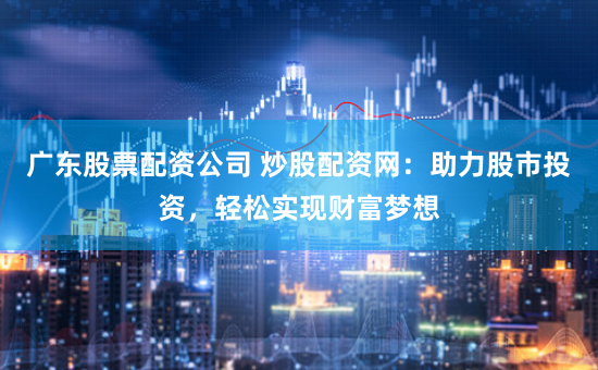 广东股票配资公司 炒股配资网：助力股市投资，轻松实现财富梦想