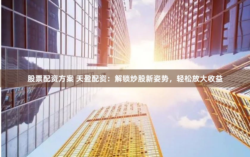 股票配资方案 天盈配资：解锁炒股新姿势，轻松放大收益