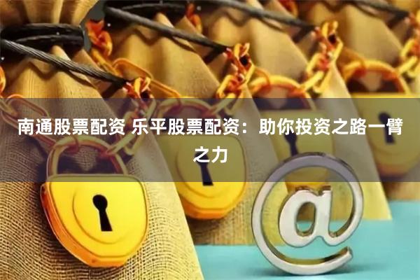 南通股票配资 乐平股票配资：助你投资之路一臂之力