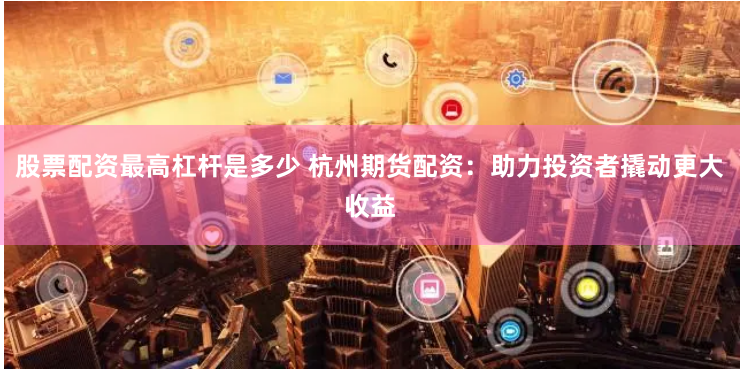 股票配资最高杠杆是多少 杭州期货配资：助力投资者撬动更大收益