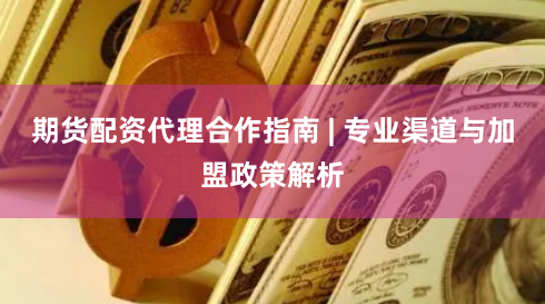 期货配资代理合作指南 | 专业渠道与加盟政策解析