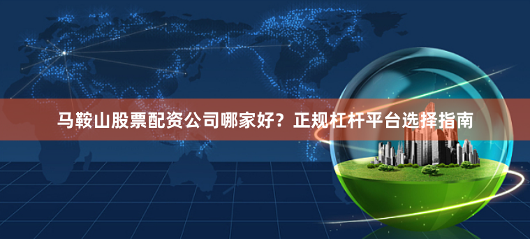 马鞍山股票配资公司哪家好？正规杠杆平台选择指南
